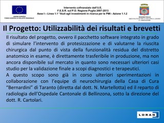 Il Progetto: Utilizzabilità dei risultati e brevetti
UNIONE EUROPEA
FONDO EUROPEO DI SVILUPPO REGIONALE
REGIONE PUGLIA
AREA POLITICHE PER LO SVILUPPO IL LAVORO
E L’INNOVAZIONE
Il risultato del progetto, ovvero il pacchetto software integrato in grado
di simulare l’intervento di protesizzazione e di valutarne la riuscita
chirurgica dal punto di vista della funzionalità residua del distretto
anatomico in esame, è direttamente trasferibile in produzione, ma non
ancora disponibile sul mercato in quanto sono necessari ulteriori casi
studio per la validazione finale a scopi diagnostici e terapeutici.
A questo scopo sono già in corso ulteriori sperimentazioni in
collaborazione con l’equipe di neurochirurgia della Casa di Cura
“Bernardini” di Taranto (diretta dal dott. N. Martellotta) ed il reparto di
radiologia dell’Ospedale Cantonale di Bellinzona, sotto la direzione del
dott. R. Cartolari.
Intervento cofinanziato dall’U.E.
F.E.S.R. sul P.O. Regione Puglia 2007-2013
Asse I – Linea 1.1 “Aiuti agli investimenti in ricerca per le PMI - Azione 1.1.2
 
