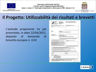 Il Progetto: Utilizzabilità dei risultati e brevetti
UNIONE EUROPEA
FONDO EUROPEO DI SVILUPPO REGIONALE
REGIONE PUGLIA
AREA POLITICHE PER LO SVILUPPO IL LAVORO
E L’INNOVAZIONE
Intervento cofinanziato dall’U.E.
F.E.S.R. sul P.O. Regione Puglia 2007-2013
Asse I – Linea 1.1 “Aiuti agli investimenti in ricerca per le PMI - Azione 1.1.2
L’azienda proponente ha già
presentato, in data 22/04/2011,
deposito di domanda di
brevetto europeo n. I124
 