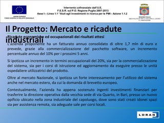 Il Progetto: Mercato e ricadute
industriali
UNIONE EUROPEA
FONDO EUROPEO DI SVILUPPO REGIONALE
REGIONE PUGLIA
AREA POLITICHE PER LO SVILUPPO IL LAVORO
E L’INNOVAZIONE
Ricadute economiche ed occupazionali dei risultati attesi
L’azienda proponente ha un fatturato annuo consolidato di oltre 1,7 mln di euro e
prevede, grazie alla commercializzazione del pacchetto software, un incremento
percentuale annuo del 10% per i prossimi 5 anni.
Si ipotizza un incremento in termini occupazionali del 20%, sia per la commercializzazione
del sistema, sia per i corsi di istruzione ed aggiornamento da eseguire presso le unità
ospedaliere utilizzatrici del prodotto.
Oltre al mercato Nazionale, si ipotizza un forte interessamento per l’utilizzo del sistema
anche nel mercato estero, da cui la domanda di brevetto europeo.
Contestualmente, l’azienda ha appena sostenuto ingenti investimenti finanziari per
trasferire la direzione operativa dalla vecchia sede di via Quarto, in Bari, presso un nuovo
opificio ubicato nella zona industriale del capoluogo, dove sono stati creati idonei spazi
sia per assistenza remota, sia adeguate sale per corsi locali.
Intervento cofinanziato dall’U.E.
F.E.S.R. sul P.O. Regione Puglia 2007-2013
Asse I – Linea 1.1 “Aiuti agli investimenti in ricerca per le PMI - Azione 1.1.2
 