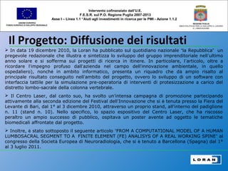 Il Progetto: Diffusione dei risultati
UNIONE EUROPEA
FONDO EUROPEO DI SVILUPPO REGIONALE
REGIONE PUGLIA
AREA POLITICHE PER LO SVILUPPO IL LAVORO
E L’INNOVAZIONE
 In data 19 dicembre 2010, la Loran ha pubblicato sul quotidiano nazionale “la Repubblica” un
pregevole redazionale che illustra e sintetizza lo sviluppo del gruppo imprenditoriale nell’ultimo
anno solare e si sofferma sui progetti di ricerca in itinere. In particolare, l’articolo, oltre a
ricordare l’impegno profuso dall’azienda nel campo dell’innovazione ambientale, in quello
ospedaliero), nonché in ambito informatico, presenta un riquadro che dà ampio risalto al
principale risultato conseguito nell’ambito del progetto, ovvero lo sviluppo di un software con
interfaccia tattile per la simulazione pre-operatoria di interventi di protesizzazione a carico del
distretto lombo-sacrale della colonna vertebrale.
 Il Centro Laser, dal canto suo, ha svolto un’intensa campagna di promozione partecipando
attivamente alla seconda edizione del Festival dell’Innovazione che si è tenuta presso la Fiera del
Levante di Bari, dal 1° al 3 dicembre 2010, attraverso un proprio stand, all'interno del padiglione
n. 11 (stand n. 10). Nello specifico, lo spazio espositivo del Centro Laser, che ha riscosso
peraltro un ampio successo di pubblico, ospitava un poster avente ad oggetto le tematiche
biomedicali affrontate dal progetto.
 Inoltre, è stato sottoposto il seguente articolo “FROM A COMPUTATIONAL MODEL OF A HUMAN
LUMBOSACRAL SEGMENT TO A FINITE ELEMENT (FE) ANALISYS OF A REAL WORKING SPINE” al
congresso della Società Europea di Neuroradiologia, che si è tenuto a Barcellona (Spagna) dal 1°
al 3 luglio 2011.
Intervento cofinanziato dall’U.E.
F.E.S.R. sul P.O. Regione Puglia 2007-2013
Asse I – Linea 1.1 “Aiuti agli investimenti in ricerca per le PMI - Azione 1.1.2
 