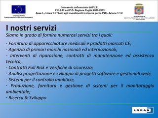 I nostri servizi
UNIONE EUROPEA
FONDO EUROPEO DI SVILUPPO REGIONALE
REGIONE PUGLIA
AREA POLITICHE PER LO SVILUPPO IL LAVORO
E L’INNOVAZIONE
Siamo in grado di fornire numerosi servizi tra i quali:
- Fornitura di apparecchiature medicali e prodotti marcati CE;
- Agenzia di primari marchi nazionali ed internazionali;
- Interventi di riparazione, contratti di manutenzione ed assistenza
tecnica,
- Contratti Full Risk e Verifiche di sicurezza;
- Analisi progettazione e sviluppo di progetti software e gestionali web;
- Sistemi per il controllo analitico;
- Produzione, fornitura e gestione di sistemi per il monitoraggio
ambientale;
- Ricerca & Sviluppo
Intervento cofinanziato dall’U.E.
F.E.S.R. sul P.O. Regione Puglia 2007-2013
Asse I – Linea 1.1 “Aiuti agli investimenti in ricerca per le PMI - Azione 1.1.2
 
