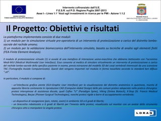 Il Progetto: Obiettivi e risultati
UNIONE EUROPEA
FONDO EUROPEO DI SVILUPPO REGIONALE
REGIONE PUGLIA
AREA POLITICHE PER LO SVILUPPO IL LAVORO
E L’INNOVAZIONE
La piattaforma implementata consiste di due moduli:
1) un modulo per la simulazione virtuale pre-operatoria di un intervento di protesizzazione a carico del distretto lombo-
sacrale del rachide umano;
2) un modulo per la validazione biomeccanica dell’intervento simulato, basato su tecniche di analisi agli elementi finiti
(FEA-Finite Element Analysis).
Il modulo di protesizzazione virtuale (1) si avvale di una metafora di interazione uomo-macchina che abbiamo battezzato con l’acronimo
Medi-MUI (Medical Multimodal User Interface). Esso consente al medico di simulare virtualmente un intervento di protesizzazione a carico
del rachide lombo-sacrale dello specifico paziente in esame, previa estrazione del modello 3D dei corpi vertebrali interessati da una scansione
TAC (Tomografia Assiale Computerizzata). Questi dati vengono importati nel modulo in forma tassellata secondo lo standard ben diffuso
“.stl”.
In particolare, il modulo si compone di:
- un’interfaccia grafica utente (GUI-Graphic User Interface) per la visualizzazione del distretto anatomico in questione, munita di
apposita libreria contenente le riproduzioni CAD (Computer-Aided Design) delle più comuni protesi adoperate nella pratica chirurgica:
protesi interspinose di assistenza discale, quali Coflex “U” (Paradigm Spine), Viking (Sintea Biotech), X-Stop (St. Francis Medical
Technologies), Bacjac (Pioneer Surgical Technologies), nonché protesi rigide a barre di accoppiamento vertebrale;
- un dispositivo di navigazione (pan, rotate, zoom) in ambiente 3D a 6 gradi di libertà;
- un braccetto robotizzato a 6 gradi di libertà per l’innesto della protesi, visualizzato sul monitor con un avatar dello strumento
chirurgico atto a manipolare la singola protesi.
Intervento cofinanziato dall’U.E.
F.E.S.R. sul P.O. Regione Puglia 2007-2013
Asse I – Linea 1.1 “Aiuti agli investimenti in ricerca per le PMI - Azione 1.1.2
 