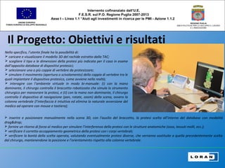 Il Progetto: Obiettivi e risultati
UNIONE EUROPEA
FONDO EUROPEO DI SVILUPPO REGIONALE
REGIONE PUGLIA
AREA POLITICHE PER LO SVILUPPO IL LAVORO
E L’INNOVAZIONE
Nello specifico, l’utente finale ha la possibilità di:
 caricare e visualizzare il modello 3D del rachide estratto dalla TAC;
 scegliere il tipo e le dimensioni della protesi più indicata per il caso in esame
dall’apposito database di dispositivi protesici;
 selezionare una o più coppie di vertebre da protesizzare;
 simulare il movimento (apertura o scivolamento) della coppia di vertebre tra le
quali impiantare il dispositivo protesico, come avviene nella realtà;
 interagire con l’ambiente virtuale in modo bi-manuale: (i) con la mano
dominante, il chirurgo controlla il braccetto robotizzato che simula lo strumento
chirurgico per manovrare la protesi, e (ii) con la mano non dominante, il chirurgo
controlla il dispositivo di navigazione (pan, rotate, zoom) della scena, ovvero la
colonna vertebrale (l’interfaccia è intuitiva ed elimina la naturale avversione del
medico ad operare con mouse e tastiera);
Intervento cofinanziato dall’U.E.
F.E.S.R. sul P.O. Regione Puglia 2007-2013
Asse I – Linea 1.1 “Aiuti agli investimenti in ricerca per le PMI - Azione 1.1.2
 inserire e posizionare manualmente nella scena 3D, con l’ausilio del braccetto, la protesi scelta all’interno del database con modalità
drag&drop;
 fornire un ritorno di forza al medico per simulare l’interferenza della protesi con le strutture anatomiche (osso, tessuti molli, ecc.);
 verificare il corretto accoppiamento geometrico della protesi con i corpi vertebrali;
 verificare la bontà della scelta operata, valutando eventualmente protesi diverse, che verranno sostituite a quella precedentemente scelta
dal chirurgo, mantenendone la posizione e l’orientamento rispetto alla colonna vertebrale.
 
