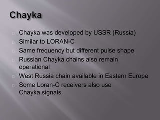 Chayka was developed by USSR (Russia) 
Similar to LORAN-C 
Same frequency but different pulse shape 
Russian Chayka chains also remain 
operational 
West Russia chain available in Eastern Europe 
Some Loran-C receivers also use 
Chayka signals 
 