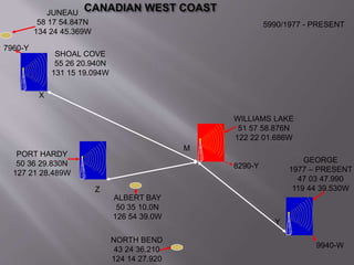5990/1977 - PRESENT 
GEORGE 
1977 – PRESENT 
47 03 47.990 
119 44 39.530W 
Y 
9940-W 
SHOAL COVE 
55 26 20.940N 
131 15 19.094W 
PORT HARDY 
50 36 29.830N 
127 21 28.489W 
Z 
X 
M 
WILLIAMS LAKE 
51 57 58.876N 
122 22 01.686W 
7960-Y 
8290-Y 
JUNEAU 
58 17 54.847N 
134 24 45.369W 
ALBERT BAY 
50 35 10.0N 
126 54 39.0W 
NORTH BEND 
43 24 36.210 
124 14 27.920 
 