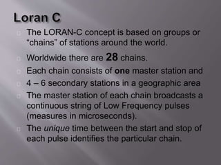 The LORAN-C concept is based on groups or 
“chains” of stations around the world. 
Worldwide there are 28 chains. 
Each chain consists of one master station and 
4 – 6 secondary stations in a geographic area 
The master station of each chain broadcasts a 
continuous string of Low Frequency pulses 
(measures in microseconds). 
The unique time between the start and stop of 
each pulse identifies the particular chain. 
 