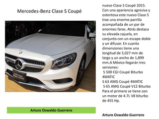 nuevo Clase S Coupé 2015.
Con una apariencia agresiva y
ostentosa este nuevo Clase S
trae una enorme parrilla
acompañada de un par de
enormes faros. Atrás destaca
su elevada cajuela, en
conjunto con un escape doble
y un difusor. En cuanto
dimensiones tiene una
longitud de 5,027 mm de
largo y un ancho de 1,899
mm.A México llegarán tres
versiones:
S 500 CGI Coupé Biturbo
4MATIC
S 63 AMG Coupé 4MATIC
S 65 AMG Coupé V12 Biturbo
Para el primero se tiene con
un motor de 4.7L V8 biturbo
de 455 Hp.
Arturo Oswaldo Guerrero
Mercedes-Benz Clase S Coupé
Arturo Oswaldo Guerrero
 