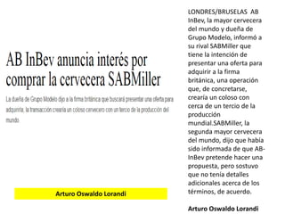 LONDRES/BRUSELAS AB
InBev, la mayor cervecera
del mundo y dueña de
Grupo Modelo, informó a
su rival SABMiller que
tiene la intención de
presentar una oferta para
adquirir a la firma
británica, una operación
que, de concretarse,
crearía un coloso con
cerca de un tercio de la
producción
mundial.SABMiller, la
segunda mayor cervecera
del mundo, dijo que había
sido informada de que AB-
InBev pretende hacer una
propuesta, pero sostuvo
que no tenía detalles
adicionales acerca de los
términos, de acuerdo.
Arturo Oswaldo Lorandi
Arturo Oswaldo Lorandi
 