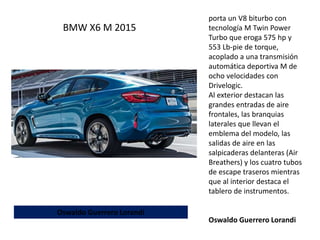porta un V8 biturbo con
tecnología M Twin Power
Turbo que eroga 575 hp y
553 Lb-pie de torque,
acoplado a una transmisión
automática deportiva M de
ocho velocidades con
Drivelogic.
Al exterior destacan las
grandes entradas de aire
frontales, las branquias
laterales que llevan el
emblema del modelo, las
salidas de aire en las
salpicaderas delanteras (Air
Breathers) y los cuatro tubos
de escape traseros mientras
que al interior destaca el
tablero de instrumentos.
Oswaldo Guerrero Lorandi
BMW X6 M 2015
Oswaldo Guerrero Lorandi
 