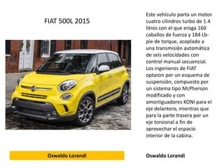 Este vehículo porta un motor
cuatro cilindros turbo de 1.4
litros con el que eroga 160
caballos de fuerza y 184 Lb-
pie de torque, acoplado a
una transmisión automática
de seis velocidades con
control manual secuencial.
Los ingenieros de FIAT
optaron por un esquema de
suspensión, compuesto por
un sistema tipo McPherson
modificado y con
amortiguadores KONI para el
eje delantero, mientras que
para la parte trasera por un
eje torsional a fin de
aprovechar el espacio
interior de la cabina.
Oswaldo Lorandi
FIAT 500L 2015
Oswaldo Lorandi
 