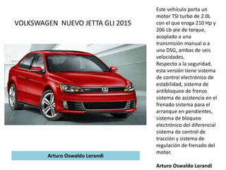 Este vehículo porta un
motor TSI turbo de 2.0L
con el que eroga 210 Hp y
206 Lb-pie de torque,
acoplado a una
transmisión manual o a
una DSG, ambas de seis
velocidades.
Respecto a la seguridad,
esta versión tiene sistema
de control electrónico de
estabilidad, sistema de
antibloqueo de frenos
sistema de asistencia en el
frenado sistema para el
arranque en pendientes,
sistema de bloqueo
electrónico del diferencial
sistema de control de
tracción y sistema de
regulación de frenado del
motor.
Arturo Oswaldo Lorandi
VOLKSWAGEN NUEVO JETTA GLI 2015
Arturo Oswaldo Lorandi
 
