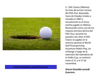 2.- OHL Classic (México):
Se trata del primer torneo
del PGA Tour disputado
fuera de Estados Unidos y
Canadá en 2007 y
actualmente es el único
evento jugado en México.
Reconocido como uno de los
mejores torneos dentro del
PGA Tour, durante los
pasados seis años el OHL
Classic se jugaba en la
semana opuesta al World
Golf Championship-
Accenture Match Play, sin
embargo y luego de la
extensión del calendario de
la FedEx Cup, se realizará
entre el 11 y el 17 de
noviembre.
Arturo Oswaldo Lorandi
Guerrero
Arturo Oswaldo Lorandi Guerrero
 