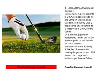 3.- Lorena Ochoa Invitational
(México):
Este certamen, perteneciente
al LPGA, se disputa desde el
año 2008 en México, en el
Guadalajara Country Club y
nació como una iniciativa de
la jugadora del LPGA, Lorena
Ochoa.
En el evento, jugado en
noviembre, se dan cita las 36
mejores golfistas del mundo
las cinco primeras
representantes del Ranking
Rolex, las 26 mejores del
ranking de ganancias del LPGA
y otras cinco jugadoras
invitadas por Lorena Ochoa.
Oswaldo Guerrero LorandiOswaldo Guerrero Lorandi
 