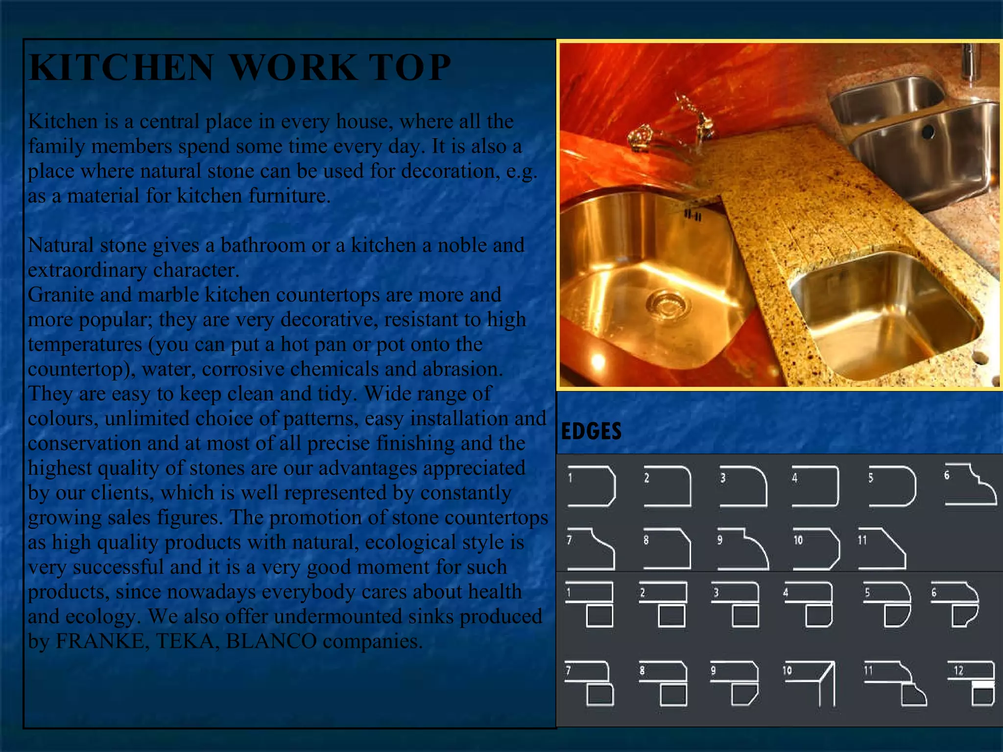 KITCHEN WORK TOP Kitchen is a central place in every house, where all the family members spend some time every day. It is also a place where natural stone can be used for decoration, e.g. as a material for kitchen furniture.  Natural stone gives a bathroom or a kitchen a noble and extraordinary character.  Granite and marble kitchen countertops are more and more popular; they are very decorative, resistant to high temperatures (you can put a hot pan or pot onto the countertop), water, corrosive chemicals and abrasion. They are easy to keep clean and tidy. Wide range of colours, unlimited choice of patterns, easy installation and conservation and at most of all precise finishing and the highest quality of stones are our advantages appreciated by our clients, which is well represented by constantly growing sales figures. The promotion of stone countertops as high quality products with natural, ecological style is very successful and it is a very good moment for such products, since nowadays everybody cares about health and ecology. We also offer undermounted sinks produced by FRANKE, TEKA, BLANCO companies.  EDGES 
