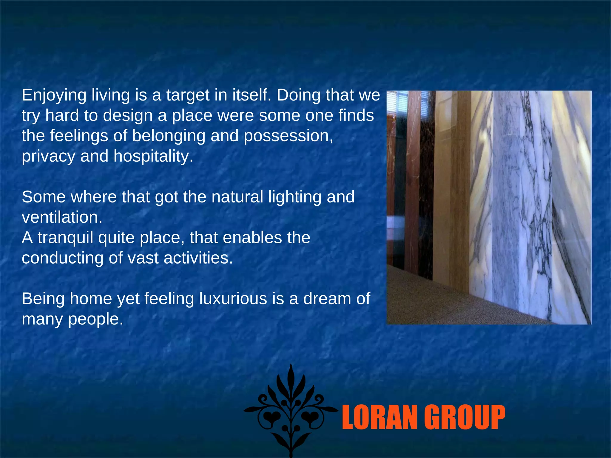 Enjoying living is a target in itself. Doing that we try hard to design a place were some one finds the feelings of belonging and possession, privacy and hospitality. Some where that got the natural lighting and ventilation. A tranquil quite place, that enables the conducting of vast activities. Being home yet feeling luxurious is a dream of  many people. LORAN GROUP 
