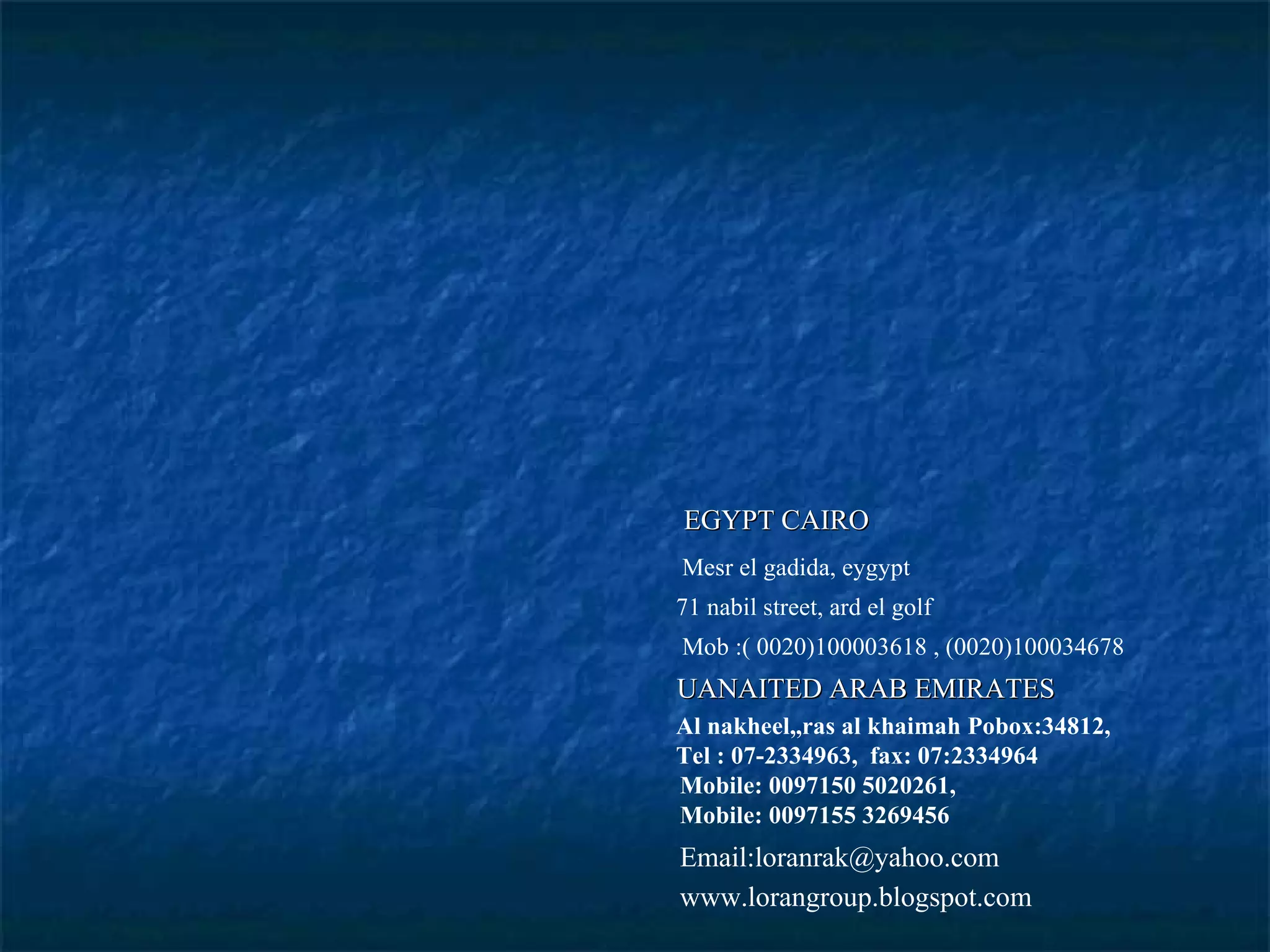 Mesr el gadida, eygypt 71 nabil street, ard el golf Mob :( 0020)100003618 , (0020)100034678 Al nakheel,,ras al khaimah Pobox:34812, Tel : 07-2334963,  fax: 07:2334964 Mobile: 0097150 5020261, Mobile: 0097155 3269456 Email:loranrak@yahoo.com www.lorangroup.blogspot.com EGYPT CAIRO UANAITED ARAB EMIRATES 