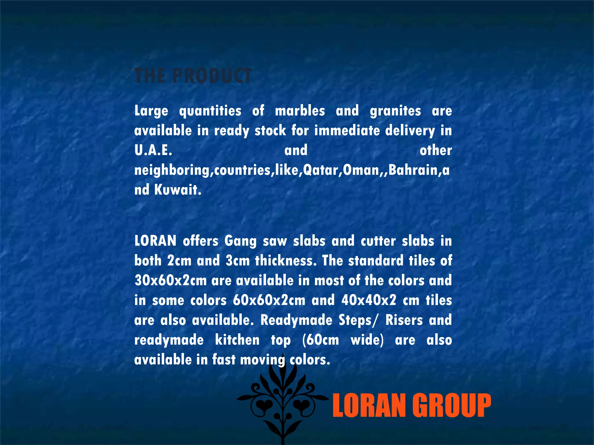 LORAN GROUP THE PRODUCT Large quantities of marbles and granites are available in ready stock for immediate delivery in U.A.E. and other neighboring,countries,like,Qatar,Oman,,Bahrain,and Kuwait. LORAN offers Gang saw slabs and cutter slabs in both 2cm and 3cm thickness. The standard tiles of 30x60x2cm are available in most of the colors and in some colors 60x60x2cm and 40x40x2 cm tiles are also available. Readymade Steps/ Risers and readymade kitchen top (60cm wide) are also available in fast moving colors. 