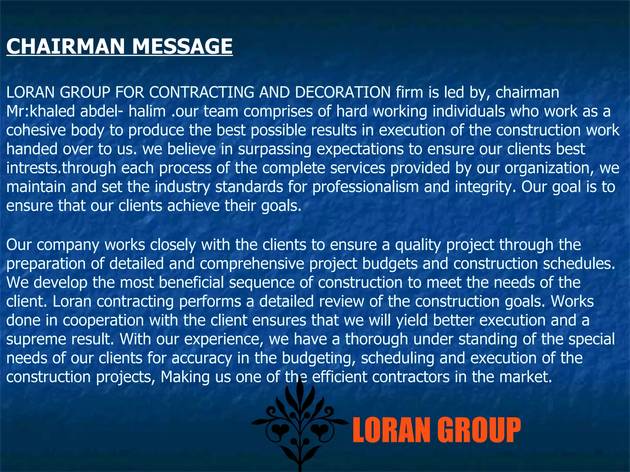 LORAN GROUP FOR CONTRACTING AND DECORATION firm is led by, chairman Mr:khaled abdel- halim .our team comprises of hard working individuals who work as a  cohesive body to produce the best possible results in execution of the construction work handed over to us. we believe in surpassing expectations to ensure our clients best intrests.through each process of the complete services provided by our organization, we maintain and set the industry standards for professionalism and integrity. Our goal is to ensure that our clients achieve their goals. Our company works closely with the clients to ensure a quality project through the preparation of detailed and comprehensive project budgets and construction schedules. We develop the most beneficial sequence of construction to meet the needs of the client. Loran contracting performs a detailed review of the construction goals. Works done in cooperation with the client ensures that we will yield better execution and a supreme result. With our experience, we have a thorough under standing of the special needs of our clients for accuracy in the budgeting, scheduling and execution of the construction projects, Making us one of the efficient contractors in the market.  CHAIRMAN MESSAGE LORAN GROUP 