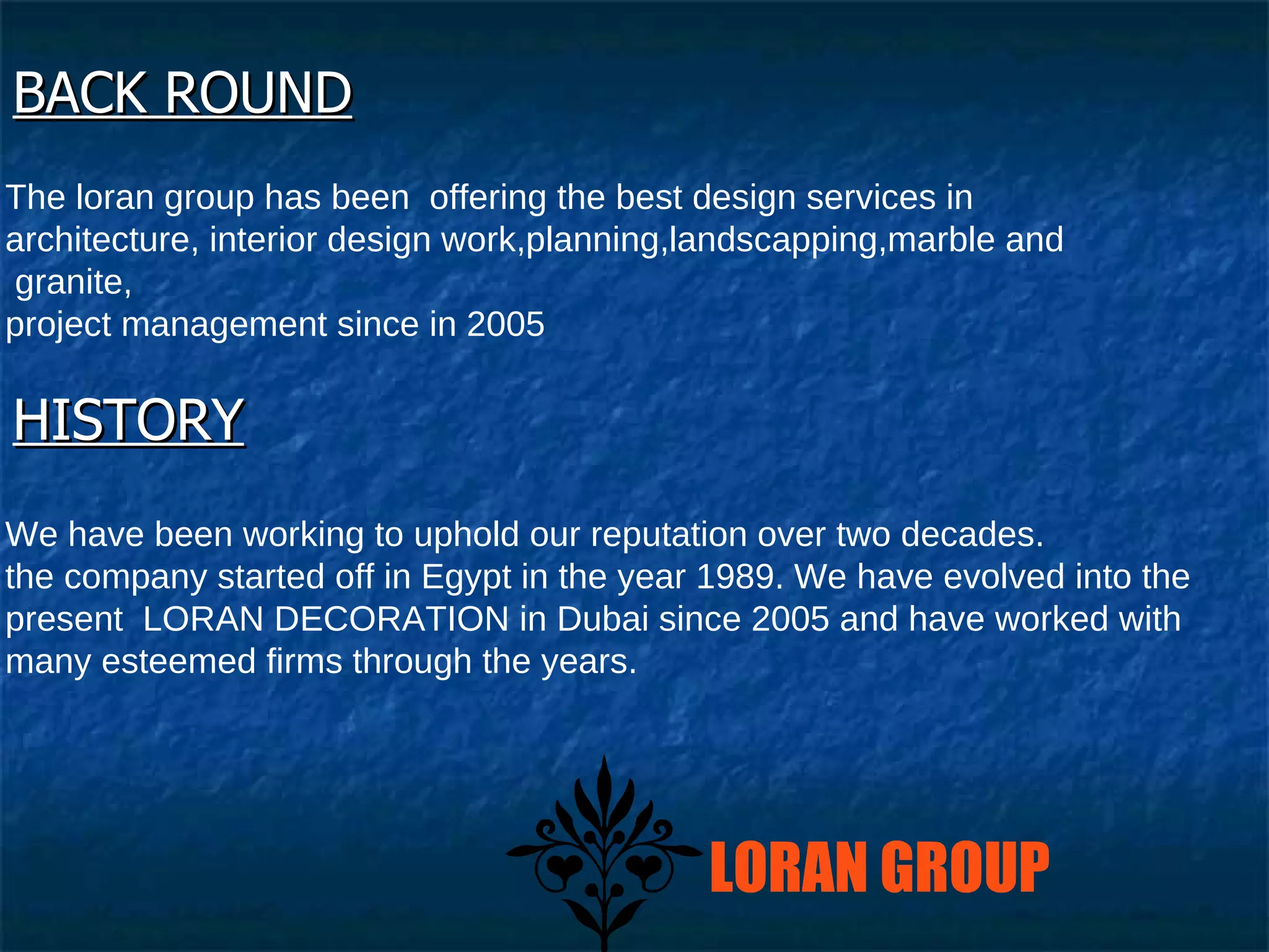 BACK ROUND The loran group has been  offering the best design services in  architecture, interior design work,planning,landscapping,marble and granite,  project management since in 2005  HISTORY We have been working to uphold our reputation over two decades.  the company started off in Egypt in the year 1989. We have evolved into the present  LORAN DECORATION in Dubai since 2005 and have worked with many esteemed firms through the years.  LORAN GROUP 