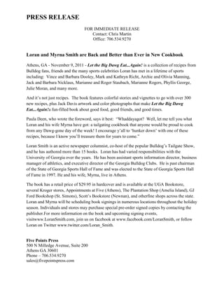 PRESS RELEASE
                                 FOR IMMEDIATE RELEASE
                                    Contact: Chris Martin
                                    Office: 706.534.9270


Loran and Myrna Smith are Back and Better than Ever in New Cookbook

Athens, GA - November 9, 2011 - Let the Big Dawg Eat...Again! is a collection of recipes from
Bulldog fans, friends and the many sports celebrities Loran has met in a lifetime of sports
including: Vince and Barbara Dooley, Mark and Kathryn Richt, Archie and Olivia Manning,
Jack and Barbara Nicklaus, Marianne and Roger Staubach, Marianne Rogers, Phyllis George,
Julie Moran, and many more.

And it‟s not just recipes. The book features colorful stories and vignettes to go with over 300
new recipes, plus Jack Davis artwork and color photographs that make Let the Big Dawg
Eat...Again!a fun-filled book about good food, good friends, and good times.

Paula Deen, who wrote the foreword, says it best: “Whaddayagot? Well, let me tell you what
Loran and his wife Myrna have got: a tailgating cookbook that anyone would be proud to cook
from any Dawg-gone day of the week! I encourage y‟all to „hunker down‟ with one of these
recipes, because I know you‟ll treasure them for years to come.”

Loran Smith is an active newspaper columnist, co-host of the popular Bulldog‟s Tailgate Show,
and he has authored more than 15 books. Loran has had varied responsibilities with the
University of Georgia over the years. He has been assistant sports information director, business
manager of athletics, and executive director of the Georgia Bulldog Clubs. He is past chairman
of the State of Georgia Sports Hall of Fame and was elected to the State of Georgia Sports Hall
of Fame in 1997. He and his wife, Myrna, live in Athens.

The book has a retail price of $29.95 in hardcover and is available at the UGA Bookstore,
several Kroger stores, Appointments at Five (Athens), The Plantation Shop (Amelia Island), GJ
Ford Bookshop (St. Simons), Scott‟s Bookstore (Newnan), and otherfine shops across the state.
Loran and Myrna will be scheduling book signings in numerous locations throughout the holiday
season. Individuals and stores may purchase special pre-order signed copies by contacting the
publisher.For more information on the book and upcoming signing events,
visitwww.LoranSmith.com, join us on facebook at www.facebook.com/LoranSmith, or follow
Loran on Twitter www.twitter.com/Loran_Smith.


Five Points Press
500 N Milledge Avenue, Suite 200
Athens GA 30601
Phone – 706.534.9270
sales@fivepointspress.com
 