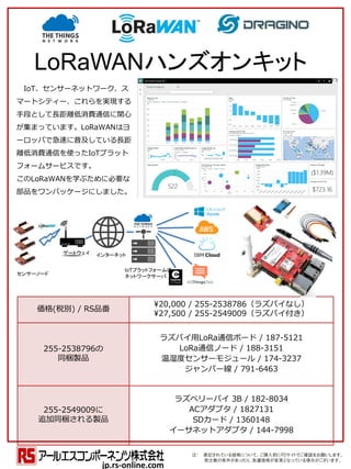 IoT、センサーネットワーク、ス
マートシティー、これらを実現する
手段として長距離低消費通信に関心
が集まっています。LoRaWANはヨ
ーロッパで急速に普及している長距
離低消費通信を使ったIoTプラット
フォームサービスです。
このLoRaWANを学ぶために必要な
部品をワンパッケージにしました。
価格(税別) / RS品番
¥20,000 / 255-2538786（ラズパイなし）
¥27,500 / 255-2549009（ラズパイ付き）
255-2538796の
同梱製品
ラズパイ用LoRa通信ボード / 187-5121
LoRa通信ノード / 188-3151
温湿度センサーモジュール / 174-3237
ジャンパー線 / 791-6463
255-2549009に
追加同梱される製品
ラズベリーパイ 3B / 182-8034
ACアダプタ / 1827131
SDカード / 1360148
イーサネットアダプタ / 144-7998
注： 表記されている価格について、ご購入前にRSサイトでご確認をお願いします。
発注数の条件があったり、急遽価格が変更となっている場合がございます。
jp.rs-online.com
LoRaWANハンズオンキット
センサーノード
ゲートウェイ インターネット
IoTプラットフォームの
ネットワークサーバ
 