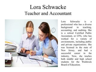 Lora Schwacke
Teacher and Accountant
Lora Schwacke is a
professional who has a diverse
background in teaching,
accounting, and auditing. She
is a retired Certified Public
Accountant, or CPA, who has
worked for a variety of
environments, including public
and private organizations. She
was licensed in the state of
New Jersey, and had a
successful career in the
industry. Now, she teaches
both middle and high school
students for the Waldwick
Board of Education.
 