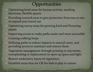  Optimizing level areas for human activity, stacking










functions, flexible spaces
Providing covered areas to give protection from sun or rain
to expand year round use
Optimizing sunny areas for growing food and flowering
plants
Improving access to make paths easier and more accessible
Creating walking loops
Defining paths to reduce impacts to natural areas, and
providing access to maintain and restore them
Vegetation management through pruning to rejuvenate,
transplanting or replacement to open up space and light.
Restore understory layers of vegetation.
Establish areas that are OK for kids to play in nature

 