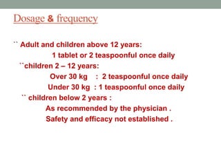 Dosage & frequency
`` Adult and children above 12 years:
1 tablet or 2 teaspoonful once daily
``children 2 – 12 years:
Over 30 kg : 2 teaspoonful once daily
Under 30 kg : 1 teaspoonful once daily
`` children below 2 years :
As recommended by the physician .
Safety and efficacy not established .
4
 