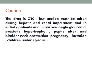Caution
The drug is OTC , but caution must be taken
during hepatic and renal impairment and in
elderly patients and in narrow angle glaucoma,
prostatic hypertrophy , peptic ulcer and
bladder neck obstruction, pregnancy , lactation
, children under 2 years .
7
 