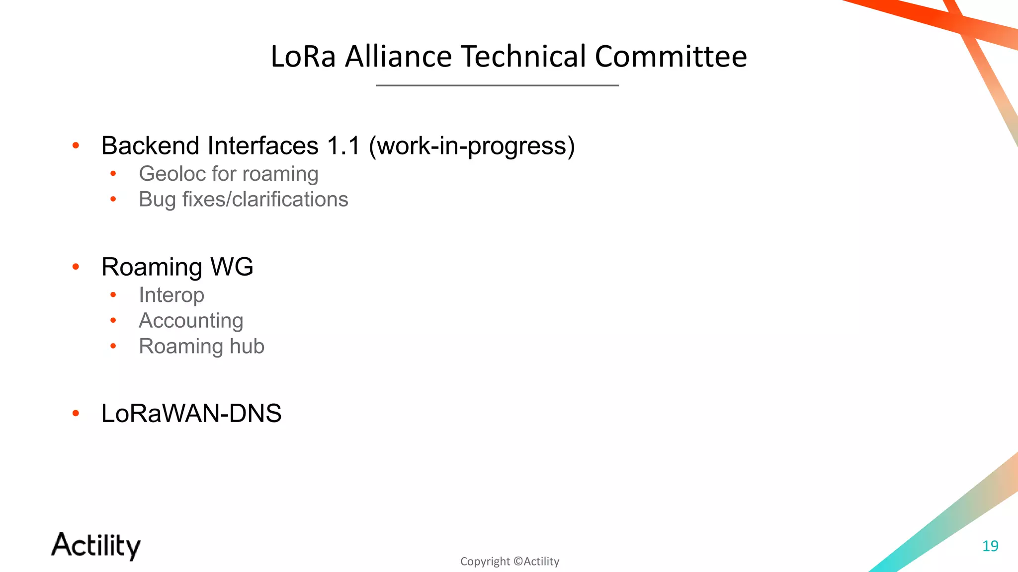Copyright ©Actility
LoRa Alliance Technical Committee
19
• Backend Interfaces 1.1 (work-in-progress)
• Geoloc for roaming
• Bug fixes/clarifications
• Roaming WG
• Interop
• Accounting
• Roaming hub
• LoRaWAN-DNS
 