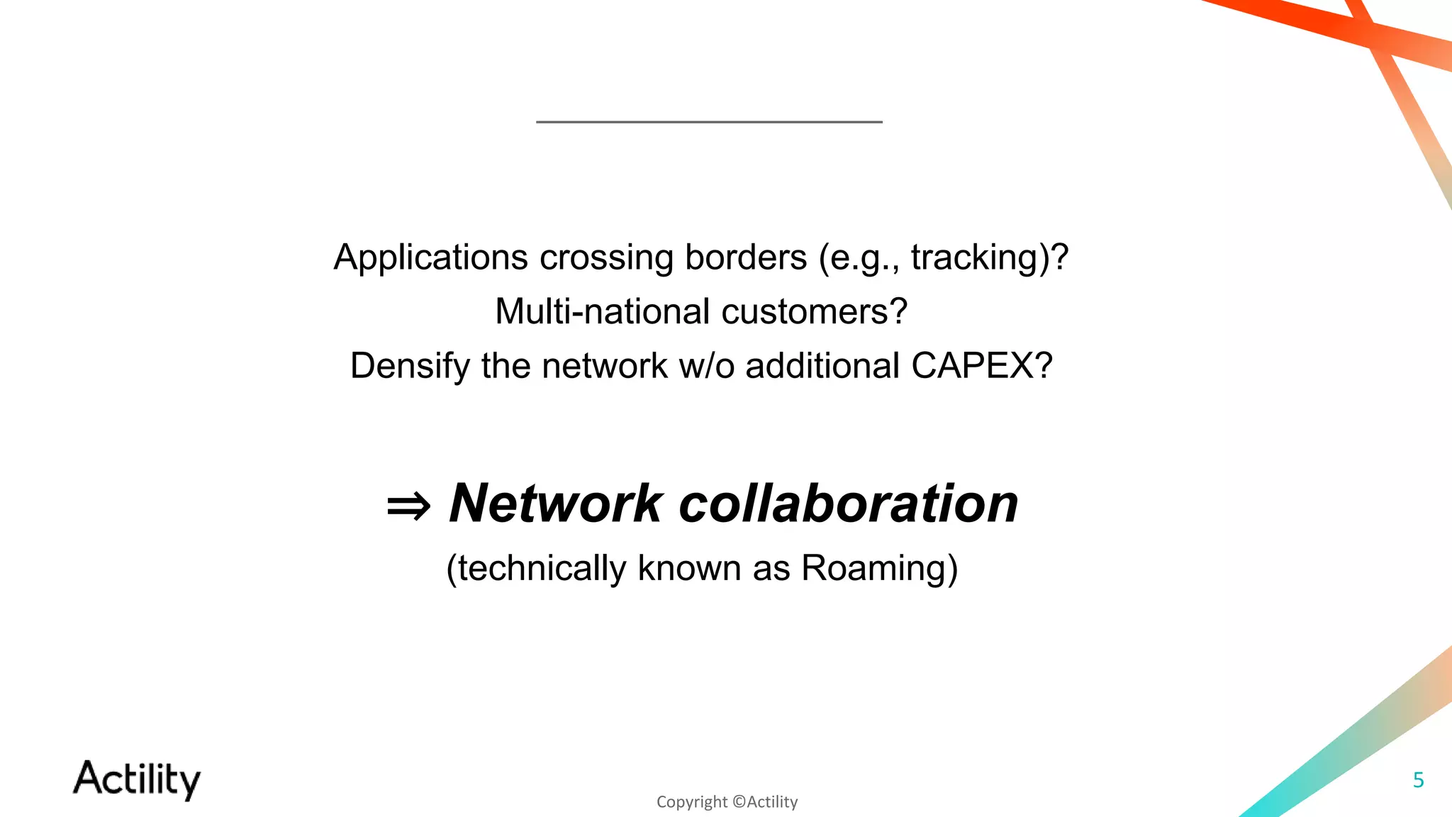 Copyright ©Actility
5
Applications crossing borders (e.g., tracking)?
Multi-national customers?
Densify the network w/o additional CAPEX?
⇒ Network collaboration
(technically known as Roaming)
 
