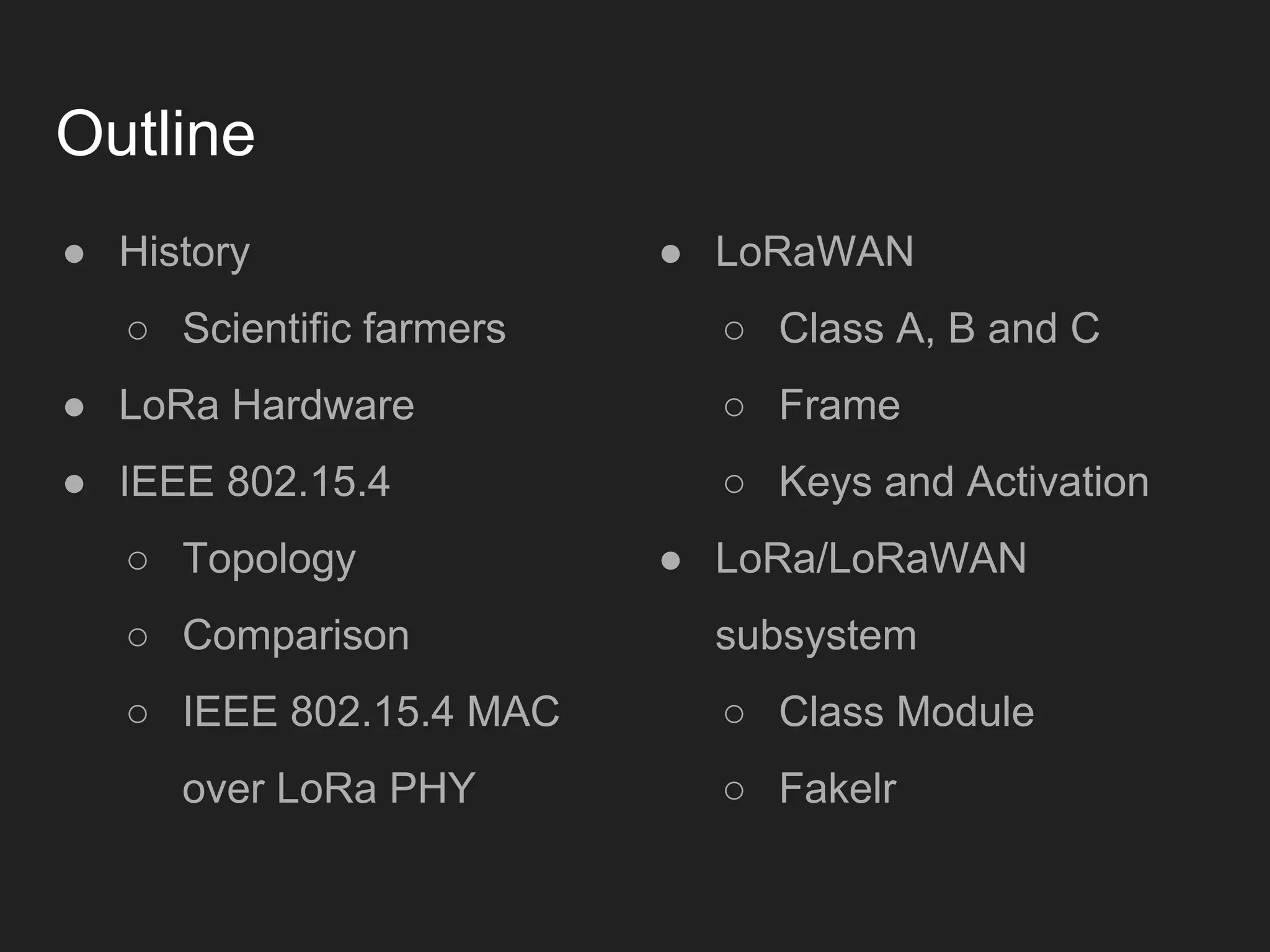 Outline
● History
○ Scientific farmers
● LoRa Hardware
● IEEE 802.15.4
○ Topology
○ Comparison
○ IEEE 802.15.4 MAC
over LoRa PHY
● LoRaWAN
○ Class A, B and C
○ Frame
○ Keys and Activation
● LoRa/LoRaWAN
subsystem
○ Class Module
○ Fakelr
 