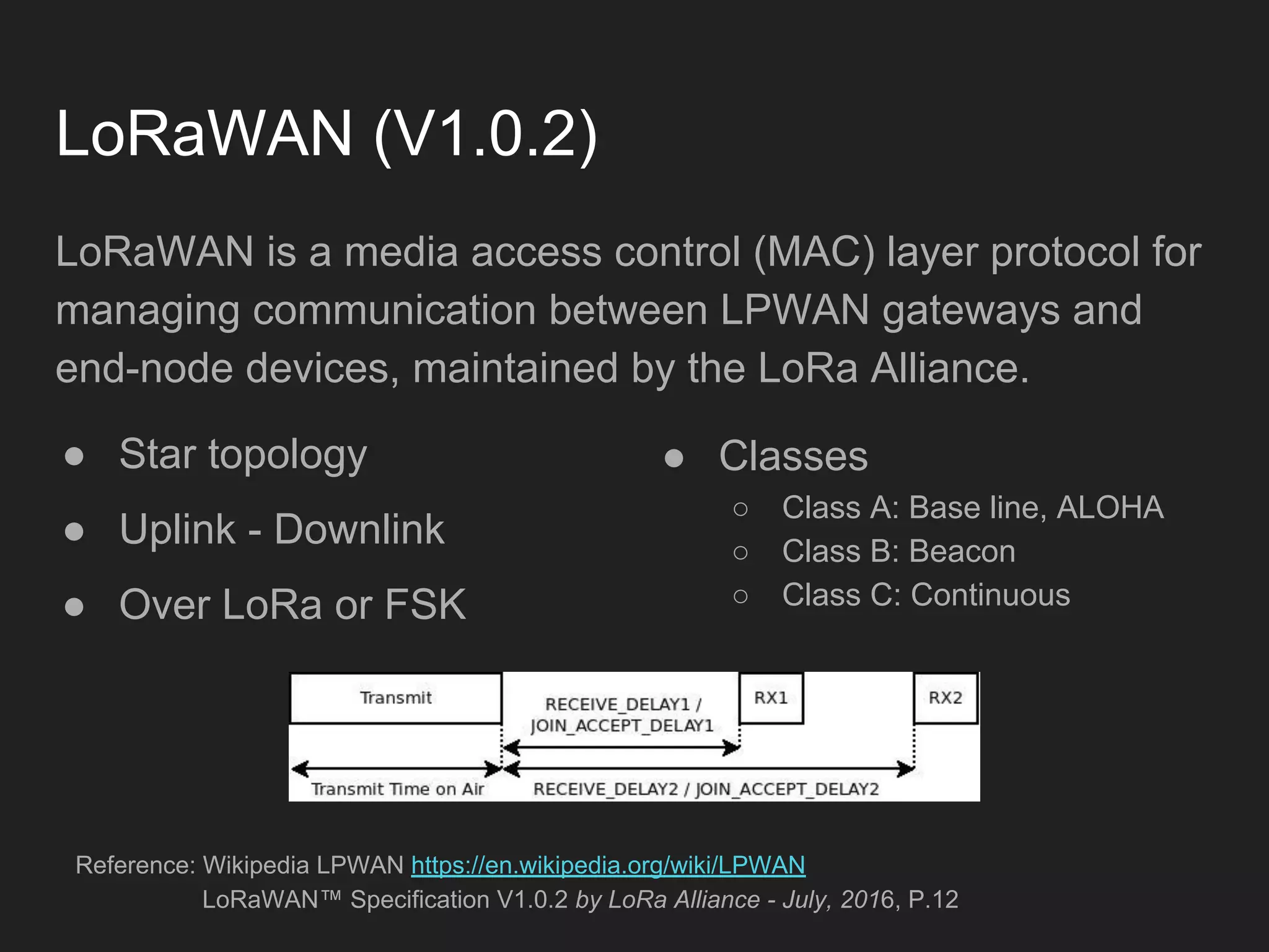 LoRaWAN (V1.0.2)
LoRaWAN is a media access control (MAC) layer protocol for
managing communication between LPWAN gateways and
end-node devices, maintained by the LoRa Alliance.
● Star topology
● Uplink - Downlink
● Over LoRa or FSK
Reference: Wikipedia LPWAN https://en.wikipedia.org/wiki/LPWAN
LoRaWAN™ Specification V1.0.2 by LoRa Alliance - July, 2016, P.12
● Classes
○ Class A: Base line, ALOHA
○ Class B: Beacon
○ Class C: Continuous
 