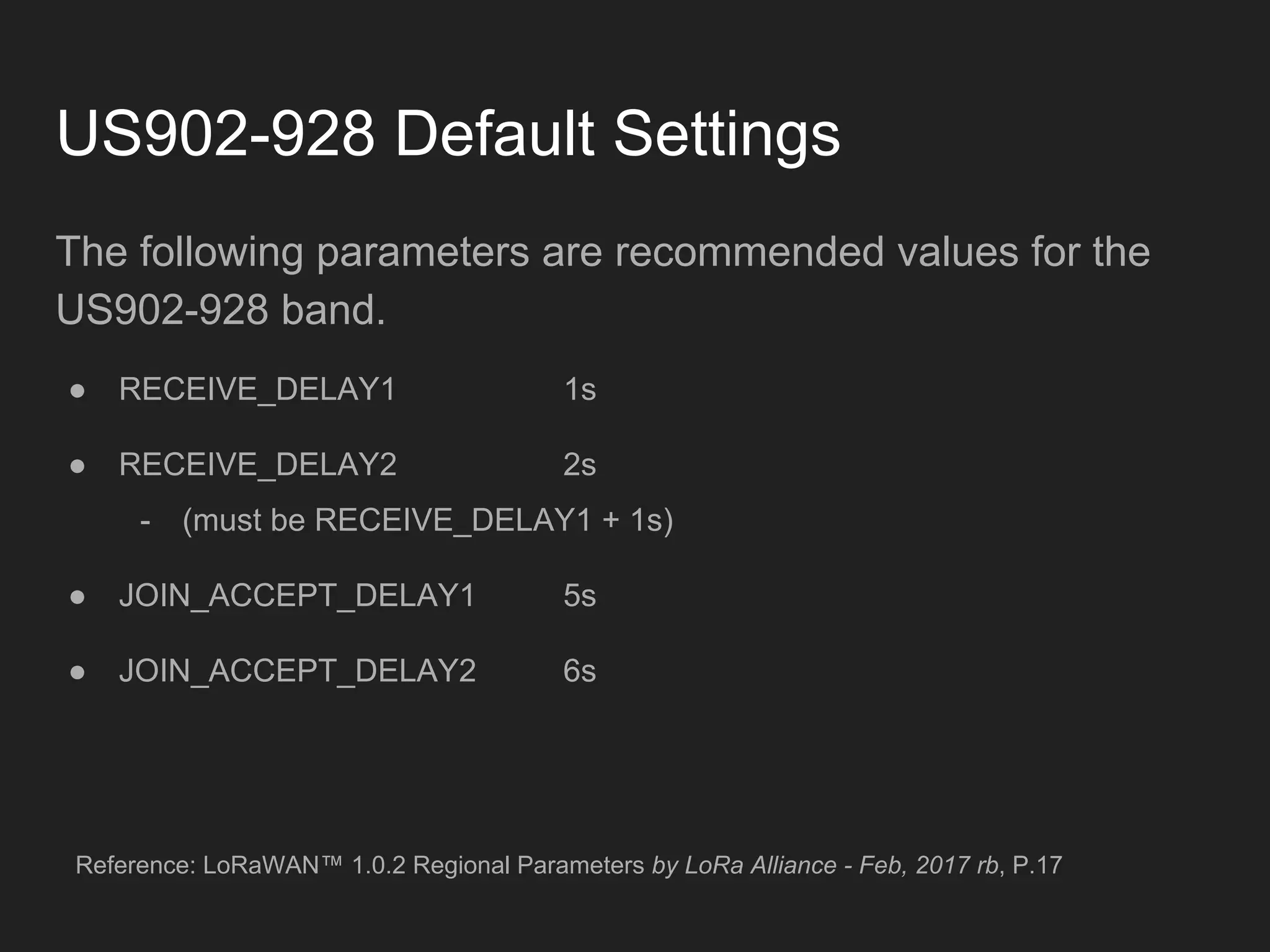 US902-928 Default Settings
The following parameters are recommended values for the
US902-928 band.
● RECEIVE_DELAY1 1s
● RECEIVE_DELAY2 2s
- (must be RECEIVE_DELAY1 + 1s)
● JOIN_ACCEPT_DELAY1 5s
● JOIN_ACCEPT_DELAY2 6s
Reference: LoRaWAN™ 1.0.2 Regional Parameters by LoRa Alliance - Feb, 2017 rb, P.17
 
