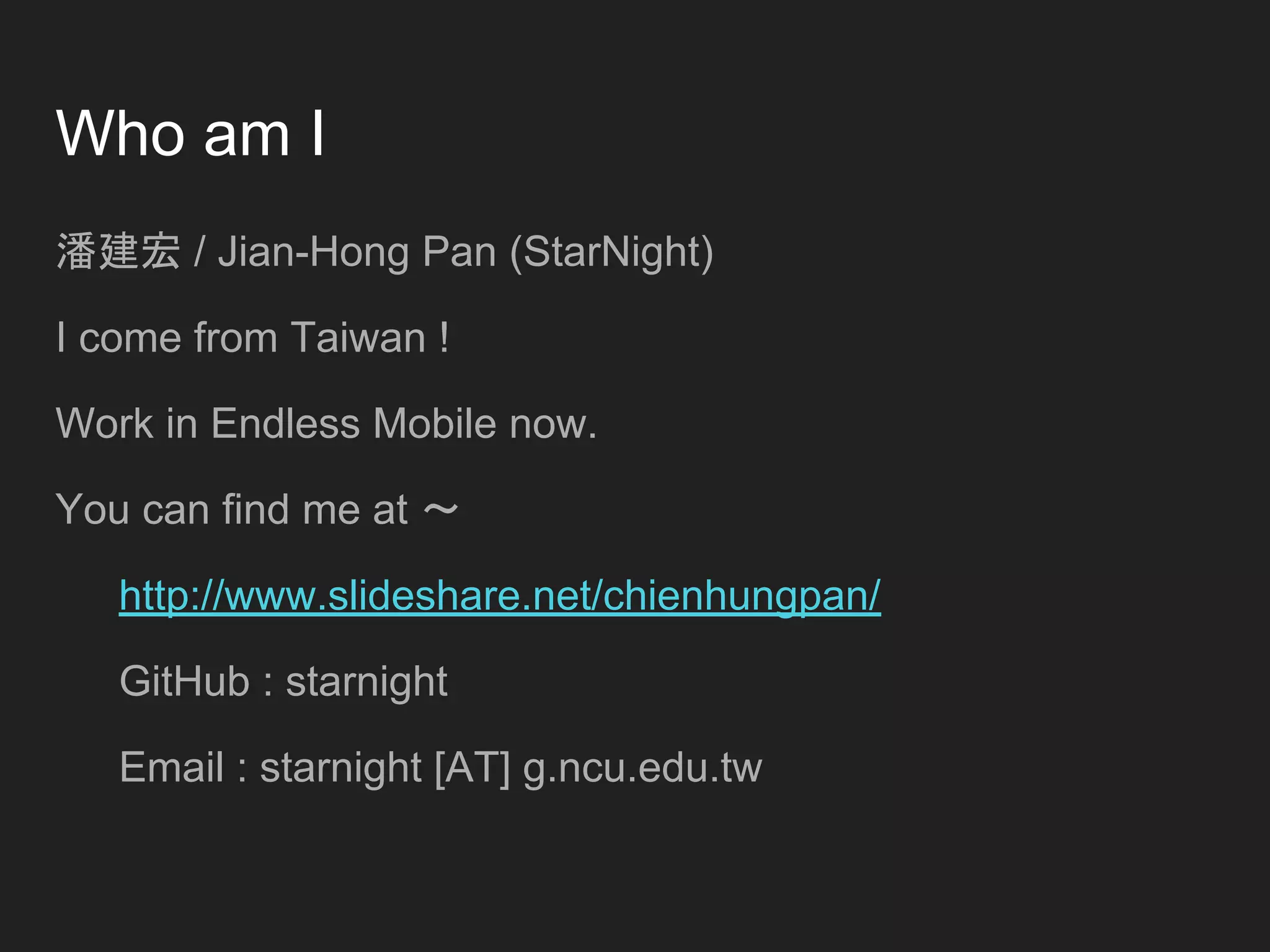 Who am I
潘建宏 / Jian-Hong Pan (StarNight)
I come from Taiwan !
Work in Endless Mobile now.
You can find me at ～
http://www.slideshare.net/chienhungpan/
GitHub : starnight
Email : starnight [AT] g.ncu.edu.tw
 
