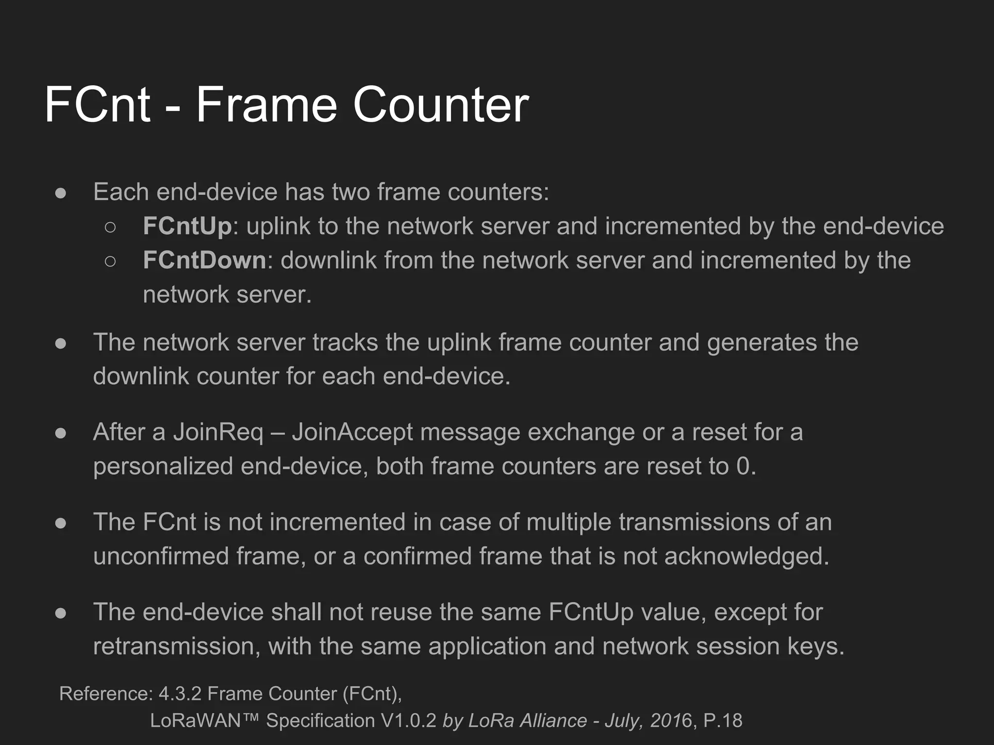FCnt - Frame Counter
● Each end-device has two frame counters:
○ FCntUp: uplink to the network server and incremented by the end-device
○ FCntDown: downlink from the network server and incremented by the
network server.
● The network server tracks the uplink frame counter and generates the
downlink counter for each end-device.
● After a JoinReq – JoinAccept message exchange or a reset for a
personalized end-device, both frame counters are reset to 0.
● The FCnt is not incremented in case of multiple transmissions of an
unconfirmed frame, or a confirmed frame that is not acknowledged.
● The end-device shall not reuse the same FCntUp value, except for
retransmission, with the same application and network session keys.
Reference: 4.3.2 Frame Counter (FCnt),
LoRaWAN™ Specification V1.0.2 by LoRa Alliance - July, 2016, P.18
 