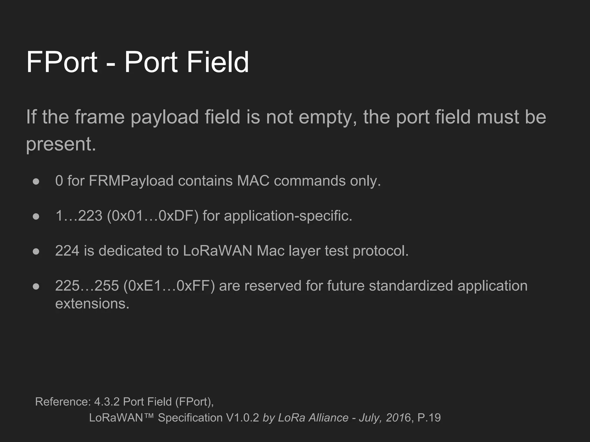 FPort - Port Field
If the frame payload field is not empty, the port field must be
present.
● 0 for FRMPayload contains MAC commands only.
● 1…223 (0x01…0xDF) for application-specific.
● 224 is dedicated to LoRaWAN Mac layer test protocol.
● 225…255 (0xE1…0xFF) are reserved for future standardized application
extensions.
Reference: 4.3.2 Port Field (FPort),
LoRaWAN™ Specification V1.0.2 by LoRa Alliance - July, 2016, P.19
 