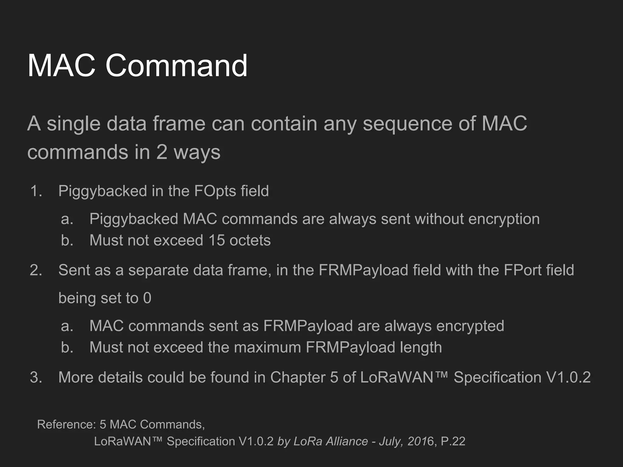 MAC Command
A single data frame can contain any sequence of MAC
commands in 2 ways
1. Piggybacked in the FOpts field
a. Piggybacked MAC commands are always sent without encryption
b. Must not exceed 15 octets
2. Sent as a separate data frame, in the FRMPayload field with the FPort field
being set to 0
a. MAC commands sent as FRMPayload are always encrypted
b. Must not exceed the maximum FRMPayload length
3. More details could be found in Chapter 5 of LoRaWAN™ Specification V1.0.2
Reference: 5 MAC Commands,
LoRaWAN™ Specification V1.0.2 by LoRa Alliance - July, 2016, P.22
 