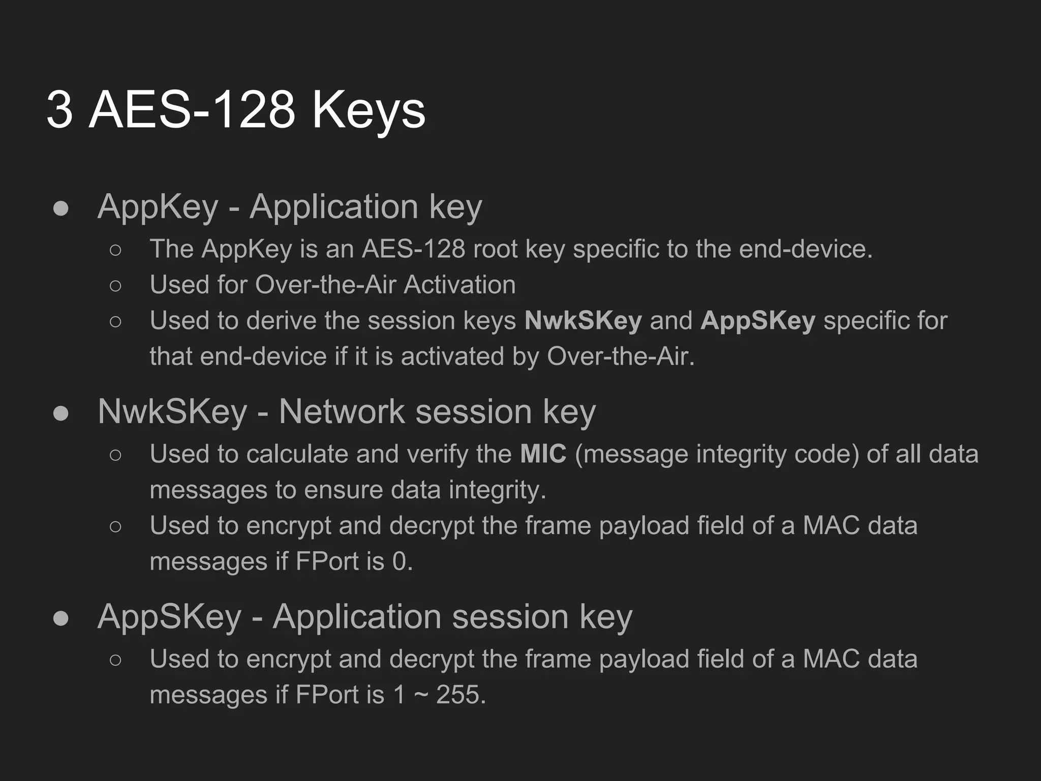 3 AES-128 Keys
● AppKey - Application key
○ The AppKey is an AES-128 root key specific to the end-device.
○ Used for Over-the-Air Activation
○ Used to derive the session keys NwkSKey and AppSKey specific for
that end-device if it is activated by Over-the-Air.
● NwkSKey - Network session key
○ Used to calculate and verify the MIC (message integrity code) of all data
messages to ensure data integrity.
○ Used to encrypt and decrypt the frame payload field of a MAC data
messages if FPort is 0.
● AppSKey - Application session key
○ Used to encrypt and decrypt the frame payload field of a MAC data
messages if FPort is 1 ~ 255.
 