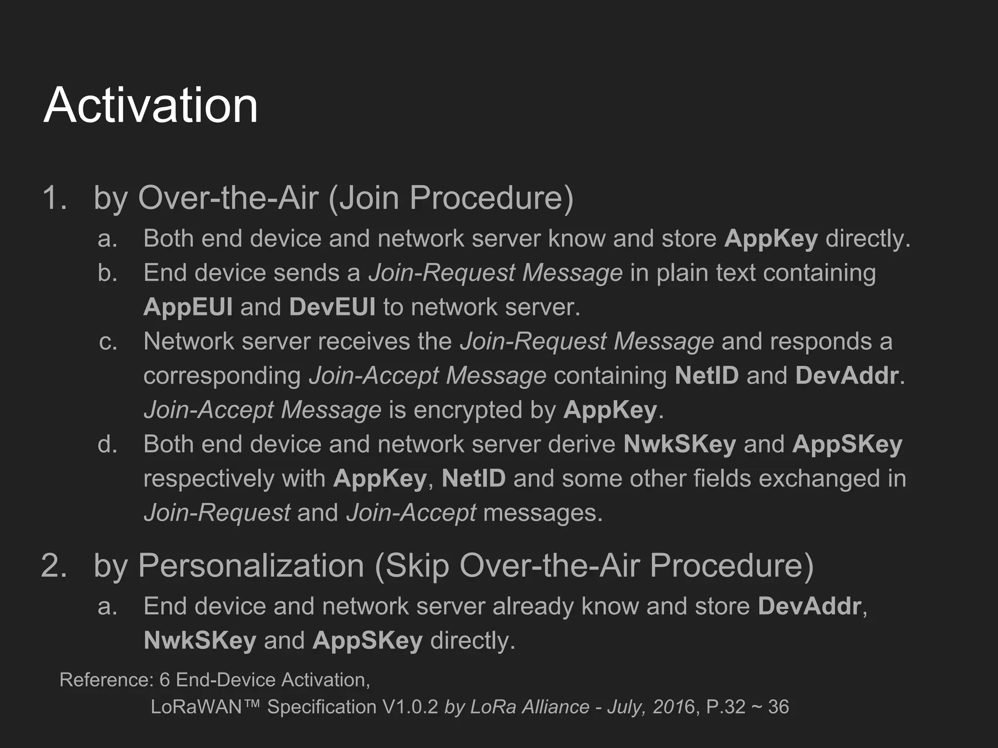 Activation
1. by Over-the-Air (Join Procedure)
a. Both end device and network server know and store AppKey directly.
b. End device sends a Join-Request Message in plain text containing
AppEUI and DevEUI to network server.
c. Network server receives the Join-Request Message and responds a
corresponding Join-Accept Message containing NetID and DevAddr.
Join-Accept Message is encrypted by AppKey.
d. Both end device and network server derive NwkSKey and AppSKey
respectively with AppKey, NetID and some other fields exchanged in
Join-Request and Join-Accept messages.
2. by Personalization (Skip Over-the-Air Procedure)
a. End device and network server already know and store DevAddr,
NwkSKey and AppSKey directly.
Reference: 6 End-Device Activation,
LoRaWAN™ Specification V1.0.2 by LoRa Alliance - July, 2016, P.32 ~ 36
 