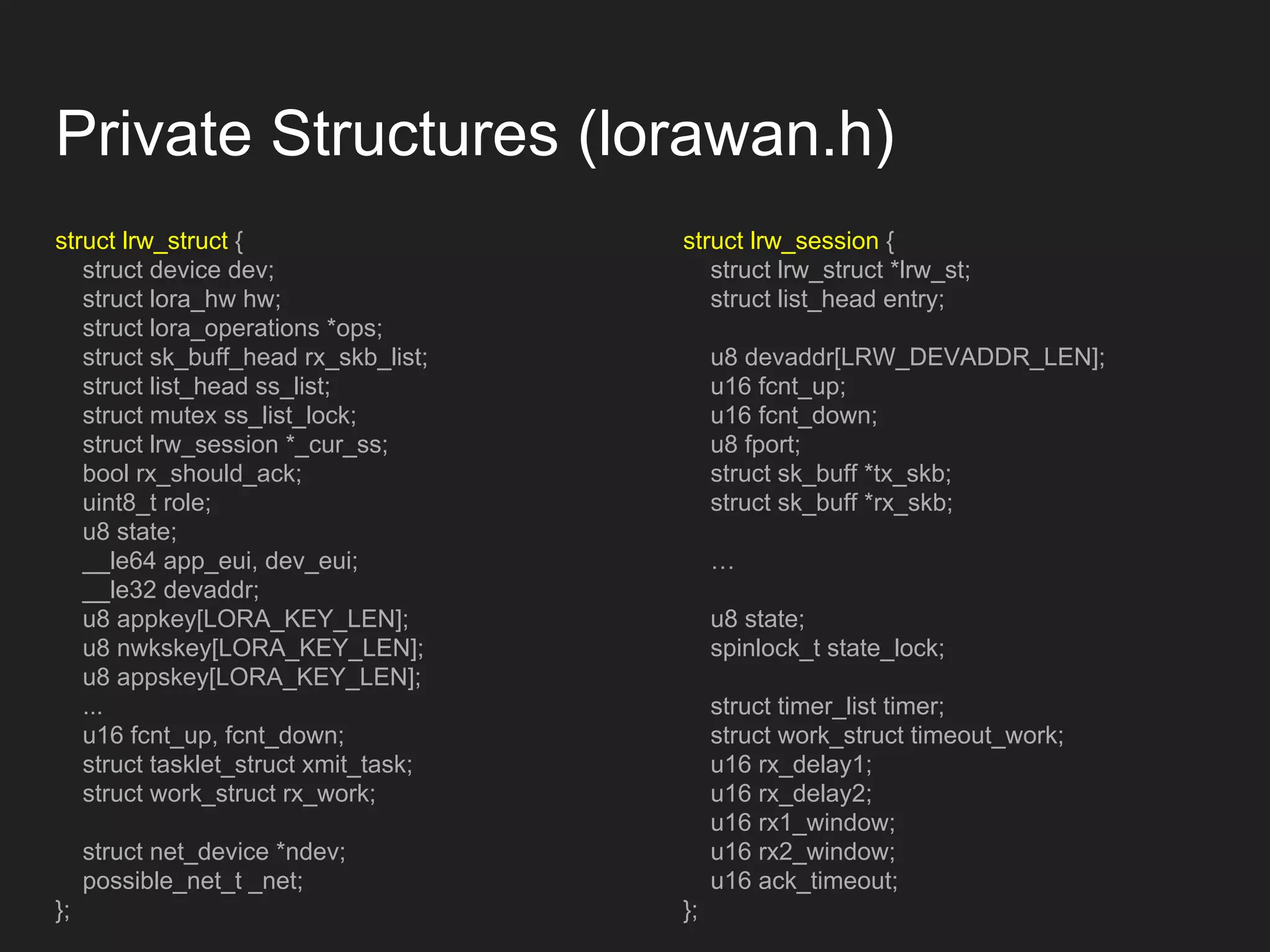 Private Structures (lorawan.h)
struct lrw_struct {
struct device dev;
struct lora_hw hw;
struct lora_operations *ops;
struct sk_buff_head rx_skb_list;
struct list_head ss_list;
struct mutex ss_list_lock;
struct lrw_session *_cur_ss;
bool rx_should_ack;
uint8_t role;
u8 state;
__le64 app_eui, dev_eui;
__le32 devaddr;
u8 appkey[LORA_KEY_LEN];
u8 nwkskey[LORA_KEY_LEN];
u8 appskey[LORA_KEY_LEN];
...
u16 fcnt_up, fcnt_down;
struct tasklet_struct xmit_task;
struct work_struct rx_work;
struct net_device *ndev;
possible_net_t _net;
};
struct lrw_session {
struct lrw_struct *lrw_st;
struct list_head entry;
u8 devaddr[LRW_DEVADDR_LEN];
u16 fcnt_up;
u16 fcnt_down;
u8 fport;
struct sk_buff *tx_skb;
struct sk_buff *rx_skb;
…
u8 state;
spinlock_t state_lock;
struct timer_list timer;
struct work_struct timeout_work;
u16 rx_delay1;
u16 rx_delay2;
u16 rx1_window;
u16 rx2_window;
u16 ack_timeout;
};
 