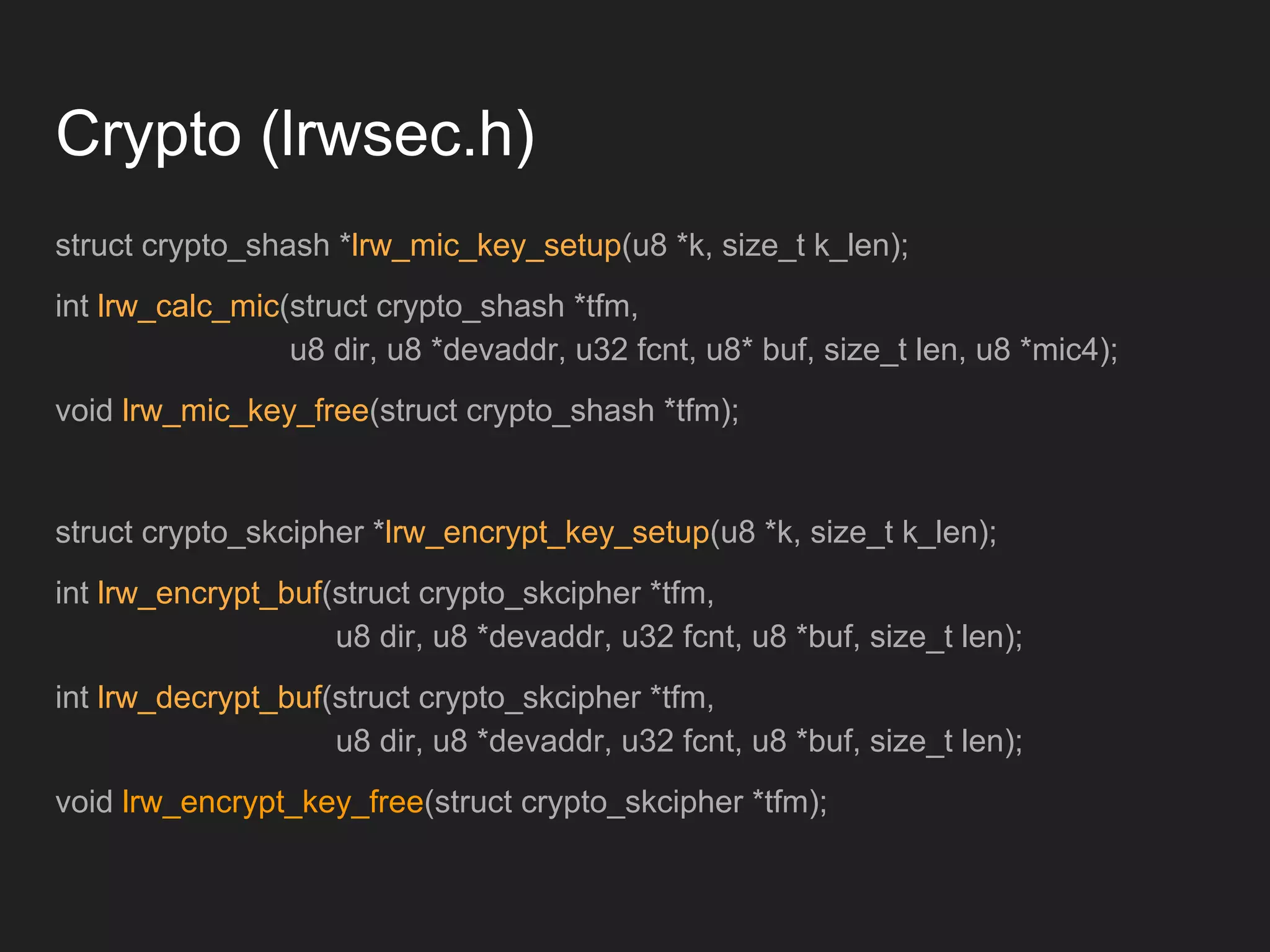 Crypto (lrwsec.h)
struct crypto_shash *lrw_mic_key_setup(u8 *k, size_t k_len);
int lrw_calc_mic(struct crypto_shash *tfm,
u8 dir, u8 *devaddr, u32 fcnt, u8* buf, size_t len, u8 *mic4);
void lrw_mic_key_free(struct crypto_shash *tfm);
struct crypto_skcipher *lrw_encrypt_key_setup(u8 *k, size_t k_len);
int lrw_encrypt_buf(struct crypto_skcipher *tfm,
u8 dir, u8 *devaddr, u32 fcnt, u8 *buf, size_t len);
int lrw_decrypt_buf(struct crypto_skcipher *tfm,
u8 dir, u8 *devaddr, u32 fcnt, u8 *buf, size_t len);
void lrw_encrypt_key_free(struct crypto_skcipher *tfm);
 