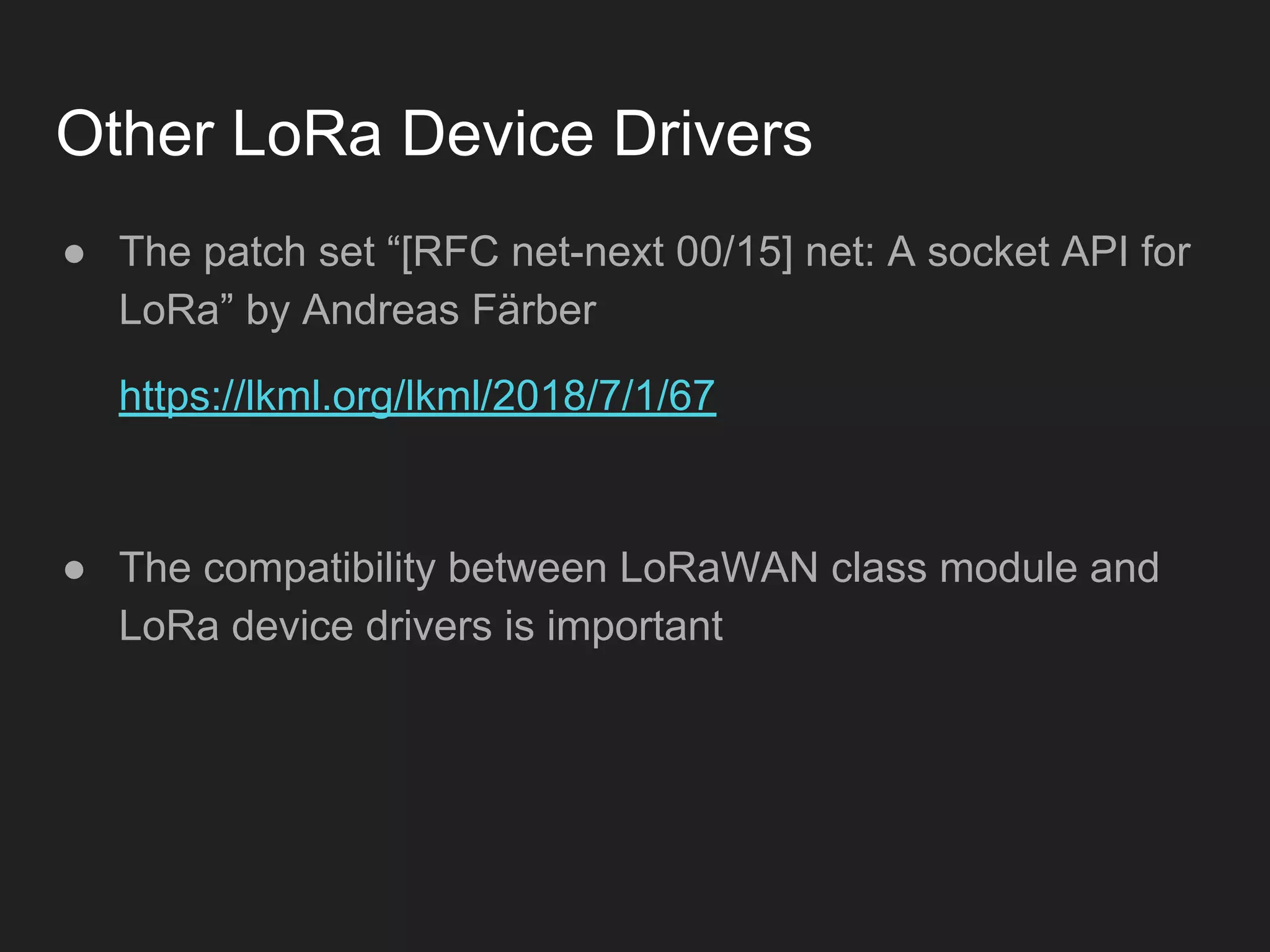 Other LoRa Device Drivers
● The patch set “[RFC net-next 00/15] net: A socket API for
LoRa” by Andreas Färber
https://lkml.org/lkml/2018/7/1/67
● The compatibility between LoRaWAN class module and
LoRa device drivers is important
 