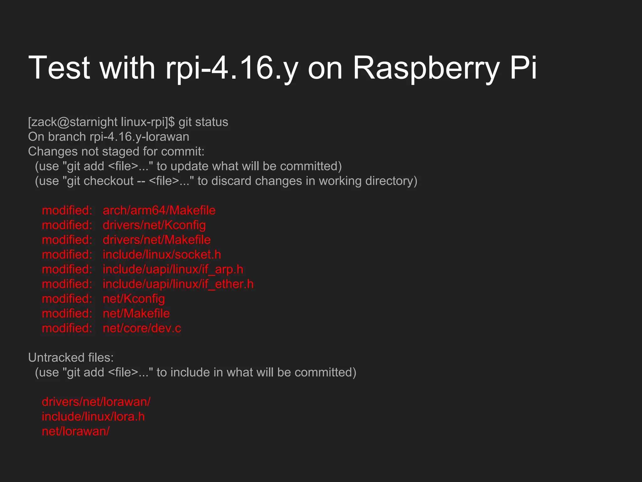 Test with rpi-4.16.y on Raspberry Pi
[zack@starnight linux-rpi]$ git status
On branch rpi-4.16.y-lorawan
Changes not staged for commit:
(use "git add <file>..." to update what will be committed)
(use "git checkout -- <file>..." to discard changes in working directory)
modified: arch/arm64/Makefile
modified: drivers/net/Kconfig
modified: drivers/net/Makefile
modified: include/linux/socket.h
modified: include/uapi/linux/if_arp.h
modified: include/uapi/linux/if_ether.h
modified: net/Kconfig
modified: net/Makefile
modified: net/core/dev.c
Untracked files:
(use "git add <file>..." to include in what will be committed)
drivers/net/lorawan/
include/linux/lora.h
net/lorawan/
 
