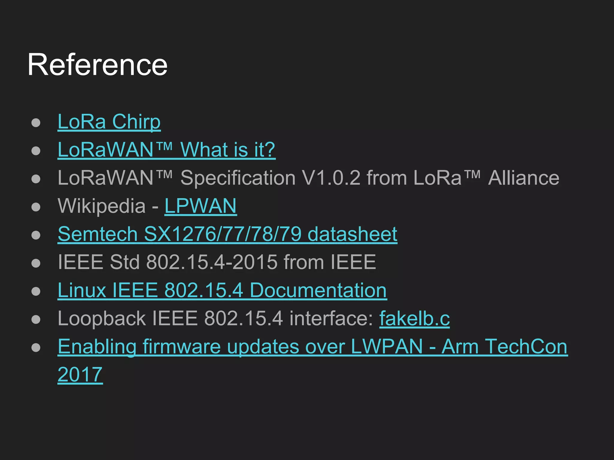 Reference
● LoRa Chirp
● LoRaWAN™ What is it?
● LoRaWAN™ Specification V1.0.2 from LoRa™ Alliance
● Wikipedia - LPWAN
● Semtech SX1276/77/78/79 datasheet
● IEEE Std 802.15.4-2015 from IEEE
● Linux IEEE 802.15.4 Documentation
● Loopback IEEE 802.15.4 interface: fakelb.c
● Enabling firmware updates over LWPAN - Arm TechCon
2017
 