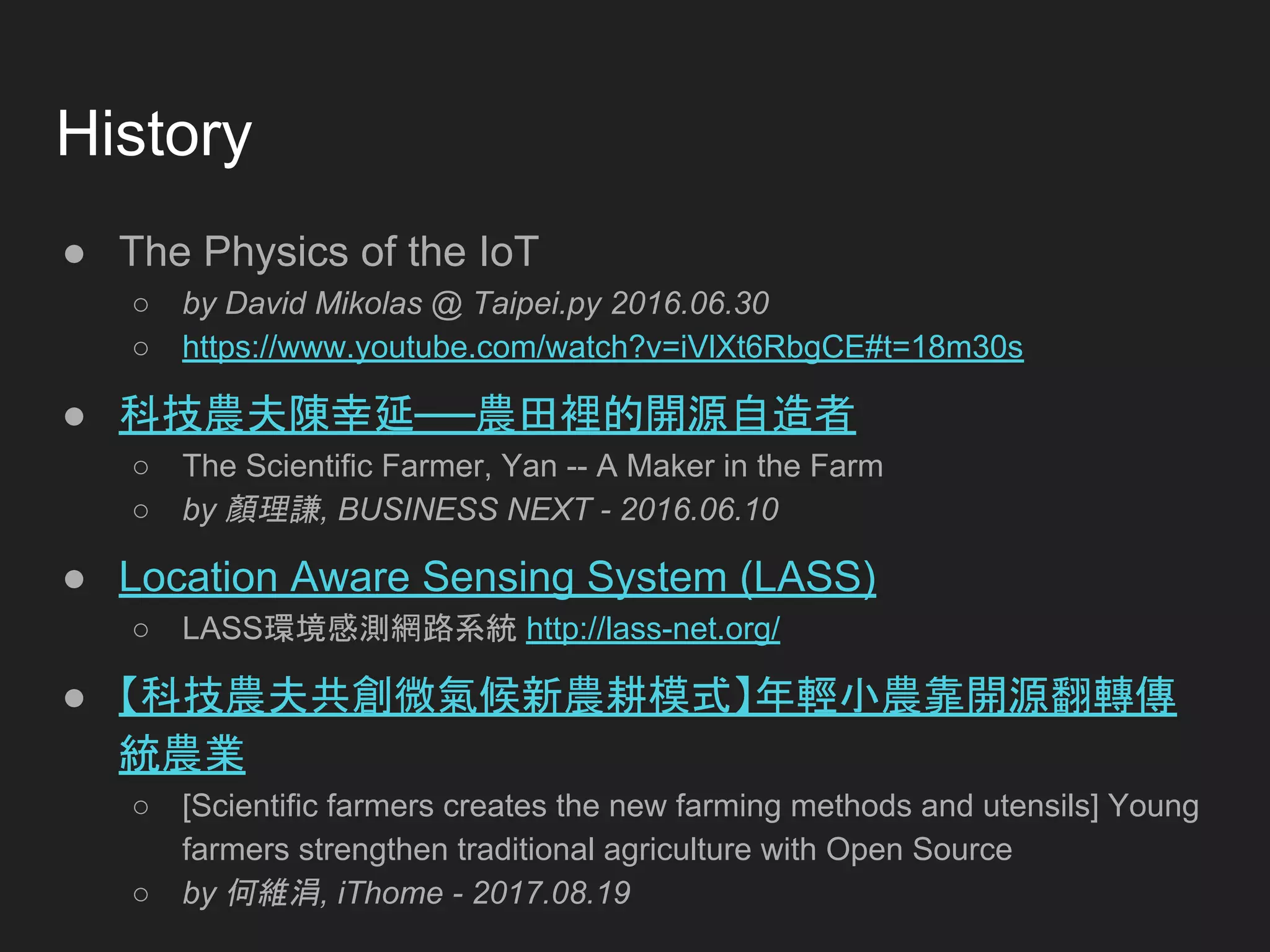 History
● The Physics of the IoT
○ by David Mikolas @ Taipei.py 2016.06.30
○ https://www.youtube.com/watch?v=iVlXt6RbgCE#t=18m30s
● 科技農夫陳幸延──農田裡的開源自造者
○ The Scientific Farmer, Yan -- A Maker in the Farm
○ by 顏理謙, BUSINESS NEXT - 2016.06.10
● Location Aware Sensing System (LASS)
○ LASS環境感測網路系統 http://lass-net.org/
● 【科技農夫共創微氣候新農耕模式】年輕小農靠開源翻轉傳
統農業
○ [Scientific farmers creates the new farming methods and utensils] Young
farmers strengthen traditional agriculture with Open Source
○ by 何維涓, iThome - 2017.08.19
 