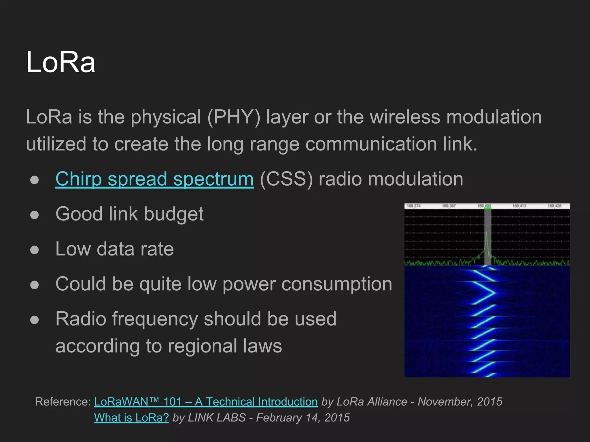 LoRa
LoRa is the physical (PHY) layer or the wireless modulation
utilized to create the long range communication link.
● Chirp spread spectrum (CSS) radio modulation
● Good link budget
● Low data rate
● Could be quite low power consumption
● Radio frequency should be used
according to regional laws
Reference: LoRaWAN™ 101 – A Technical Introduction by LoRa Alliance - November, 2015
What is LoRa? by LINK LABS - February 14, 2015
 