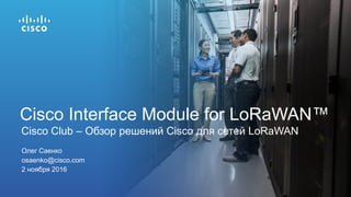 Олег Саенко
osaenko@cisco.com
2 ноября 2016
Cisco Club – Обзор решений Cisco для сетей LoRaWAN
Cisco Interface Module for LoRaWAN™
 