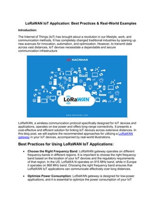 LoRaWAN IoT Application: Best Practices & Real-World Examples
Introduction:
The Internet of Things (IoT) has brought about a revolution in our lifestyle, work, and
communication methods. It has completely changed traditional industries by opening up
new avenues for innovation, automation, and optimization. However, to transmit data
across vast distances, IoT devices necessitate a dependable and secure
communication infrastructure
.
LoRaWAN, a wireless communication protocol specifically designed for IoT devices and
applications, operates on low power and offers long-range connectivity. It presents a
cost-effective and efficient solution for linking IoT devices across extensive distances. In
this blog post, we will explore the recommended approaches for utilizing a LoRaWAN
gateway in your IoT devices, accompanied by real-world illustrations.
Best Practices for Using LoRaWAN IoT Applications:
 Choose the Right Frequency Band: LoRaWAN gateway operates on different
frequency bands in different regions. It is important to choose the right frequency
band based on the location of your IoT devices and the regulatory requirements
of that region. In the US, LoRaWA N operates on 915 MHz band, while in Europe
it operates on 868 MHz band. Choosing the right frequency band ensures that
LoRaWAN IoT applications can communicate effectively over long distances.
 Optimize Power Consumption: LoRaWAN gateway is designed for low-power
applications, and it is essential to optimize the power consumption of your IoT
 