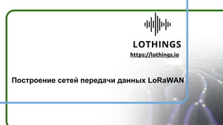 https://lothings.io
Построение сетей передачи данных LoRaWAN
 